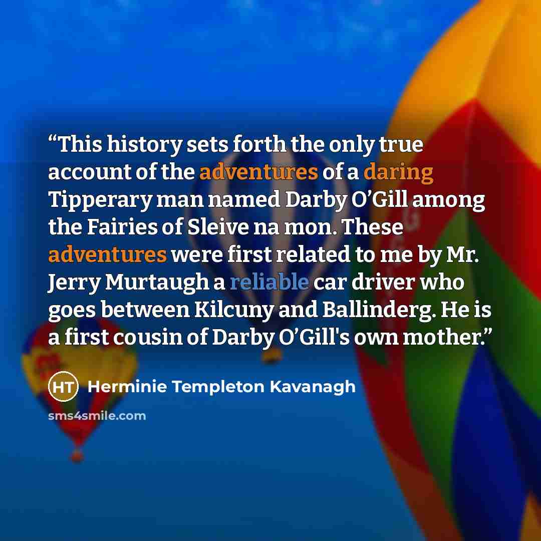 “This history sets forth the only true account of the adventures of a daring Tipperary man named Darby O’Gill among the Fairies of Sleive na mon. These adventures were first related to me by Mr. Jerry Murtaugh a reliable car driver who goes between Kilcuny and Ballinderg. He is a first cousin of…” quote by Herminie Templeton Kavanagh