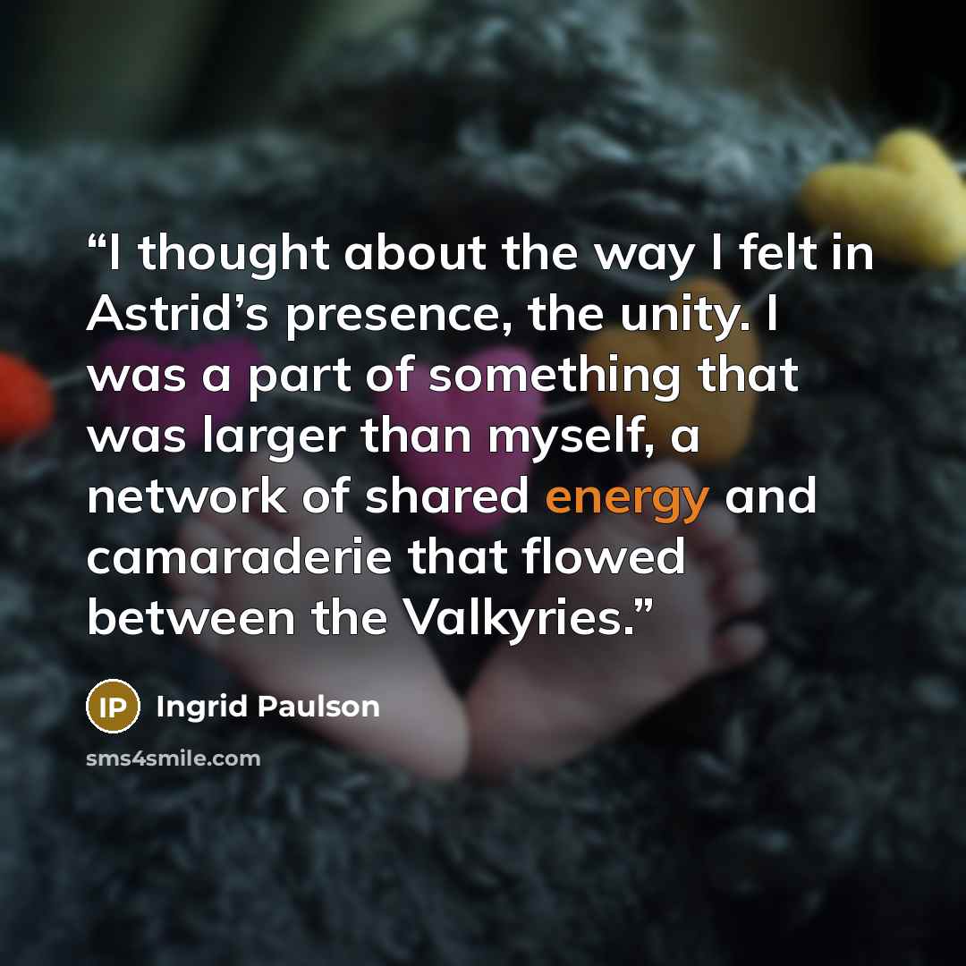 “I thought about the way I felt in Astrid’s presence, the unity. I was a part of something that was larger than myself, a network of shared energy and camaraderie that flowed between the Valkyries.” quote by Ingrid Paulson