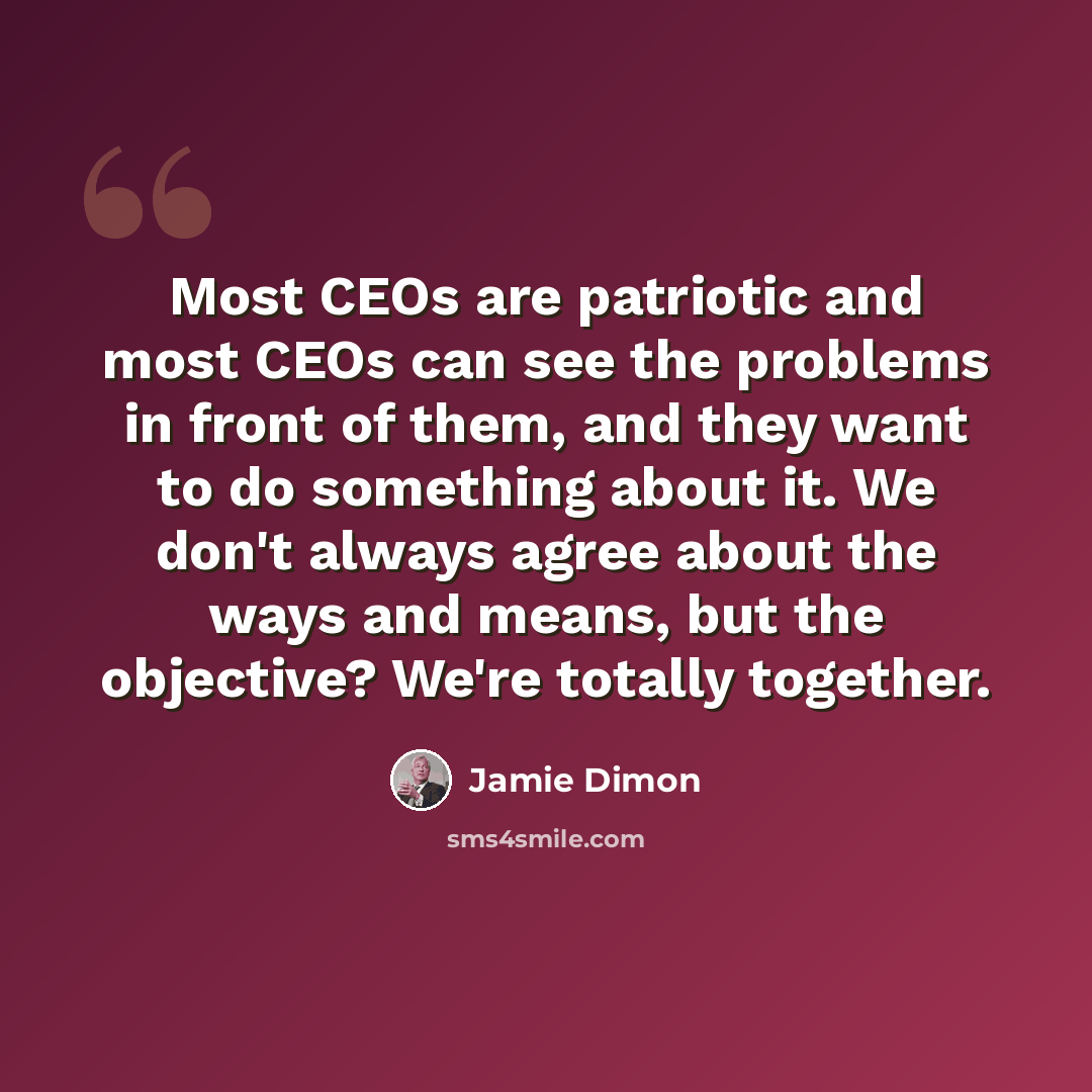 “Most CEOs are patriotic and most CEOs can see the problems in front of them, and they want to do something about it. We don't always agree about the ways and means, but the objective? We're totally together.” quote by Jamie Dimon