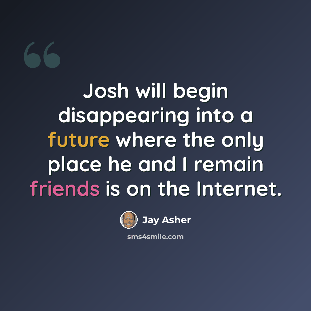 “Josh will begin disappearing into a future where the only place he and I remain friends is on the Internet.” quote by Jay Asher