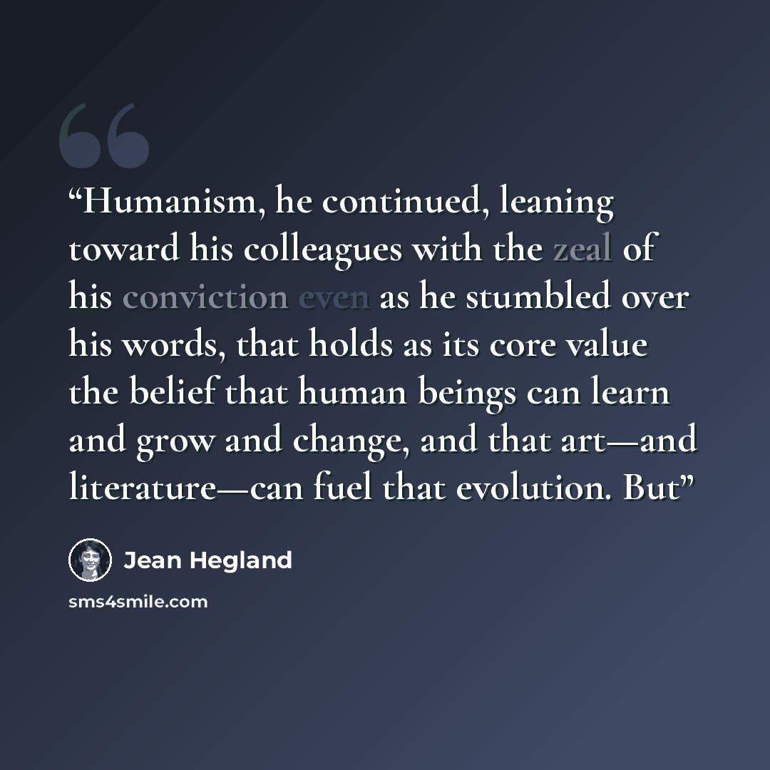 “Humanism, he continued, leaning toward his colleagues with the zeal of his conviction even as he stumbled over his words, that holds as its core value the belief that human beings can learn and grow and change, and that art—and literature—can fuel that evolution. But” quote by Jean Hegland