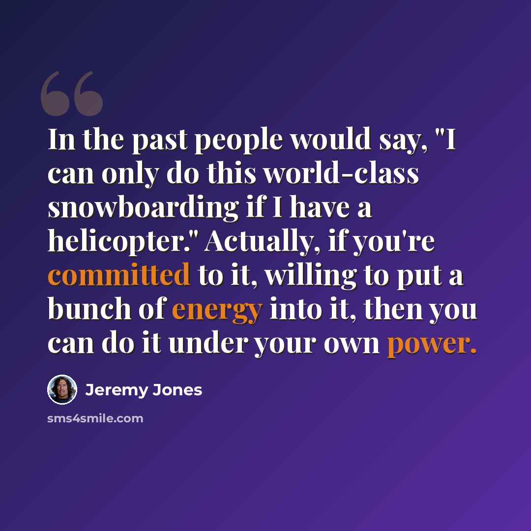“In the past people would say, "I can only do this world-class snowboarding if I have a helicopter." Actually, if you're committed to it, willing to put a bunch of energy into it, then you can do it under your own power.” quote by Jeremy Jones