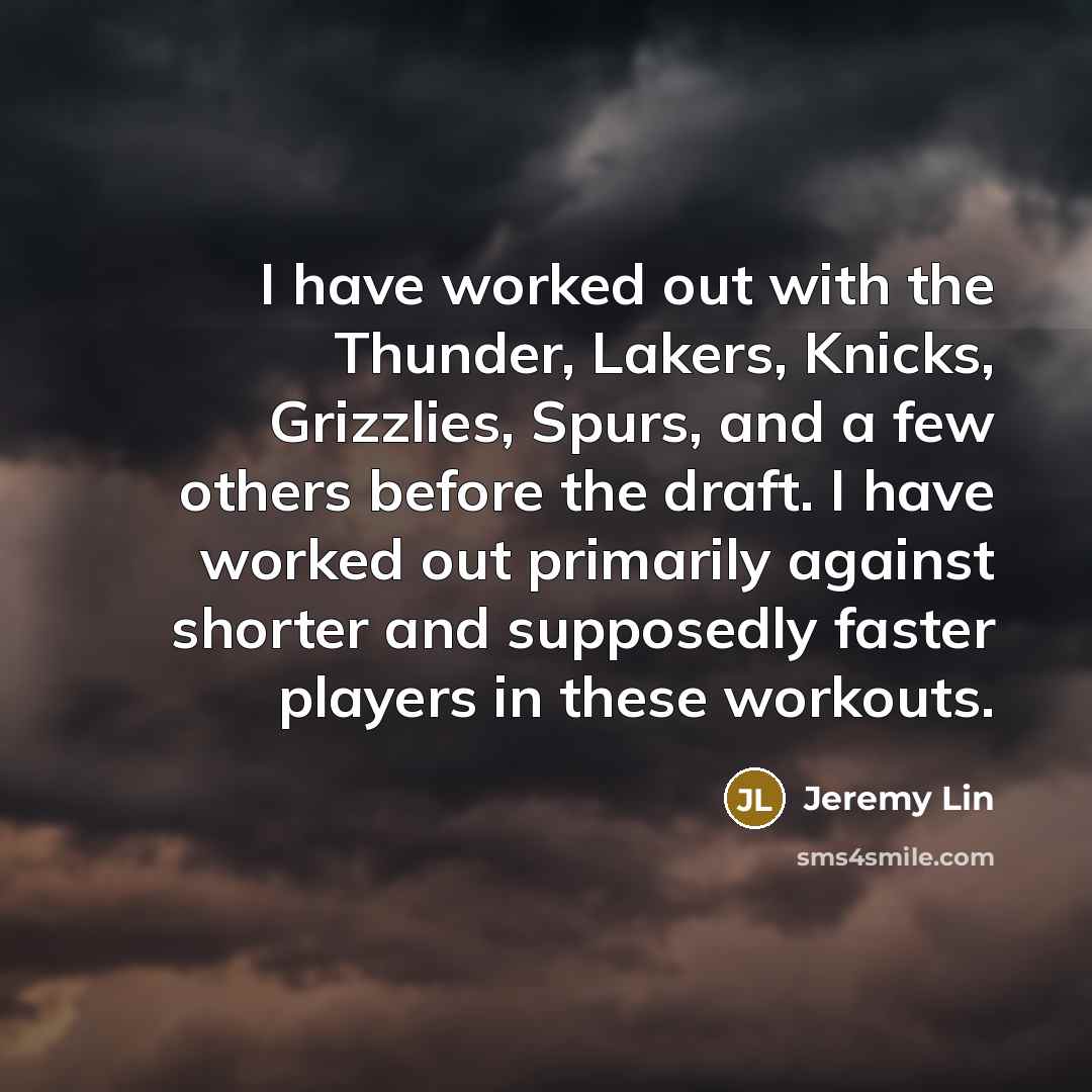 “I have worked out with the Thunder, Lakers, Knicks, Grizzlies, Spurs, and a few others before the draft. I have worked out primarily against shorter and supposedly faster players in these workouts.” quote by Jeremy Lin