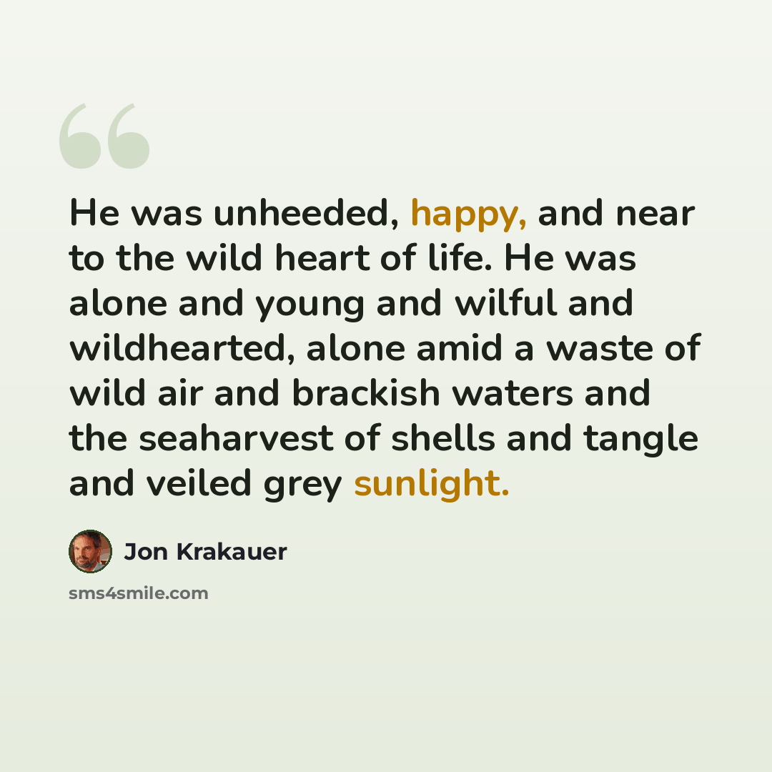 “He was unheeded, happy, and near to the wild heart of life. He was alone and young and wilful and wildhearted, alone amid a waste of wild air and brackish waters and the seaharvest of shells and tangle and veiled grey sunlight.” quote by Jon Krakauer