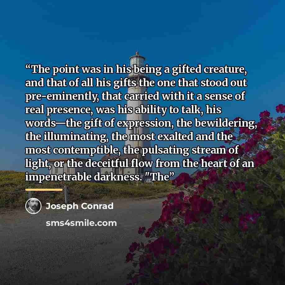 “The point was in his being a gifted creature, and that of all his gifts the one that stood out pre-eminently, that carried with it a sense of real presence, was his ability to talk, his words—the gift of expression, the bewildering, the illuminating, the most exalted and the most contemptible, the…” quote by Joseph Conrad