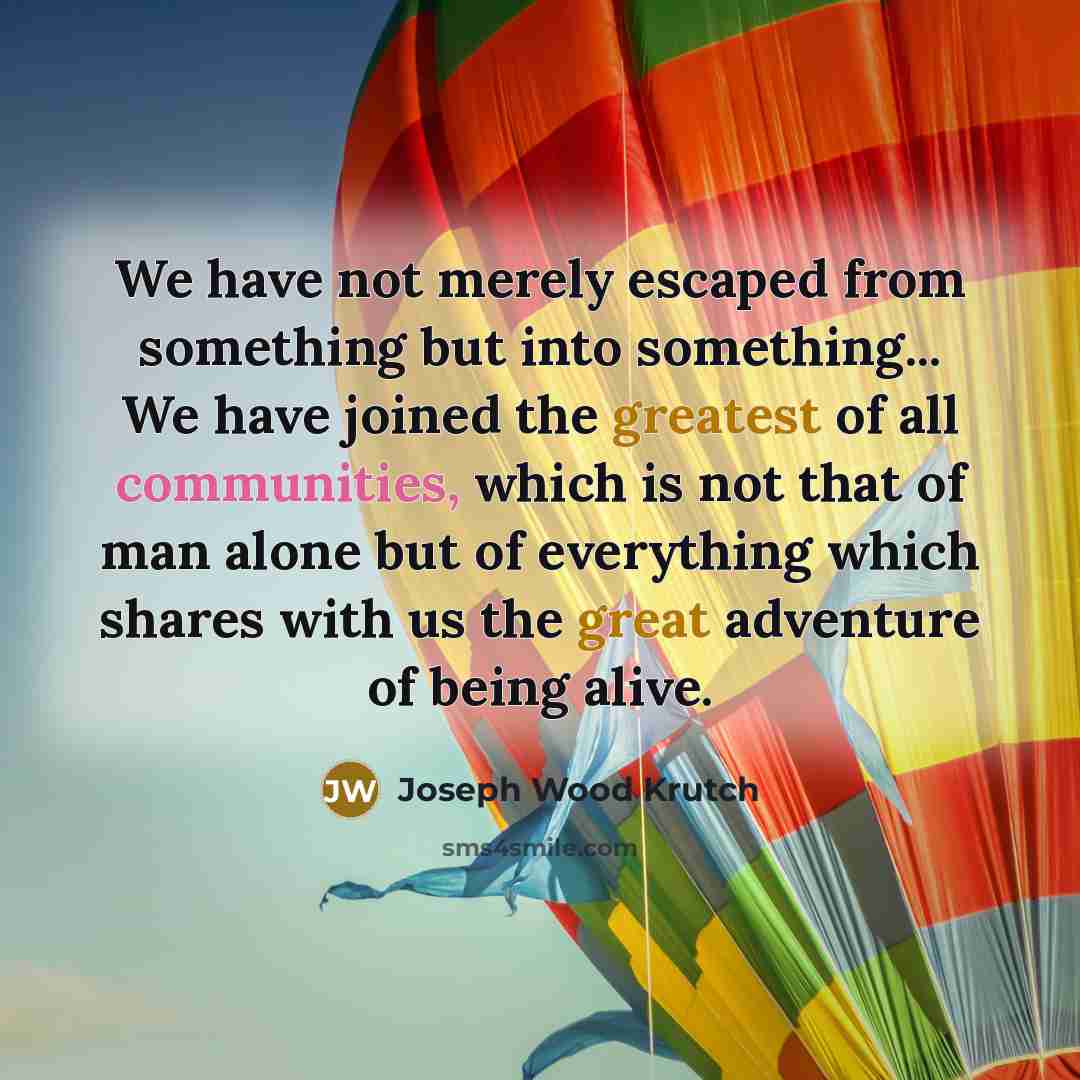 “We have not merely escaped from something but into something... We have joined the greatest of all communities, which is not that of man alone but of everything which shares with us the great adventure of being alive.” quote by Joseph Wood Krutch