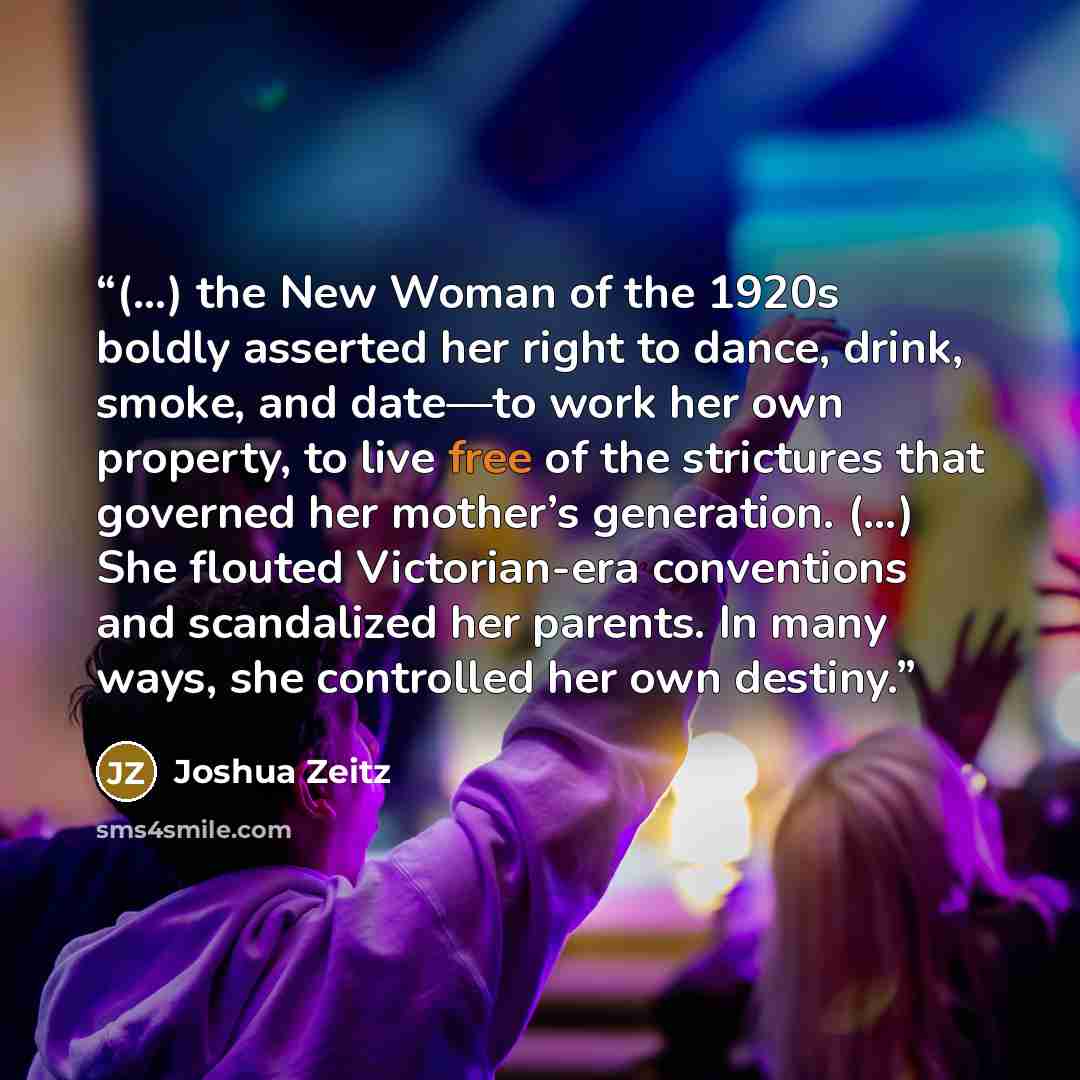 “(…) the New Woman of the 1920s boldly asserted her right to dance, drink, smoke, and date—to work her own property, to live free of the strictures that governed her mother’s generation. (…) She flouted Victorian-era conventions and scandalized her parents. In many ways, she controlled her own…” quote by Joshua Zeitz