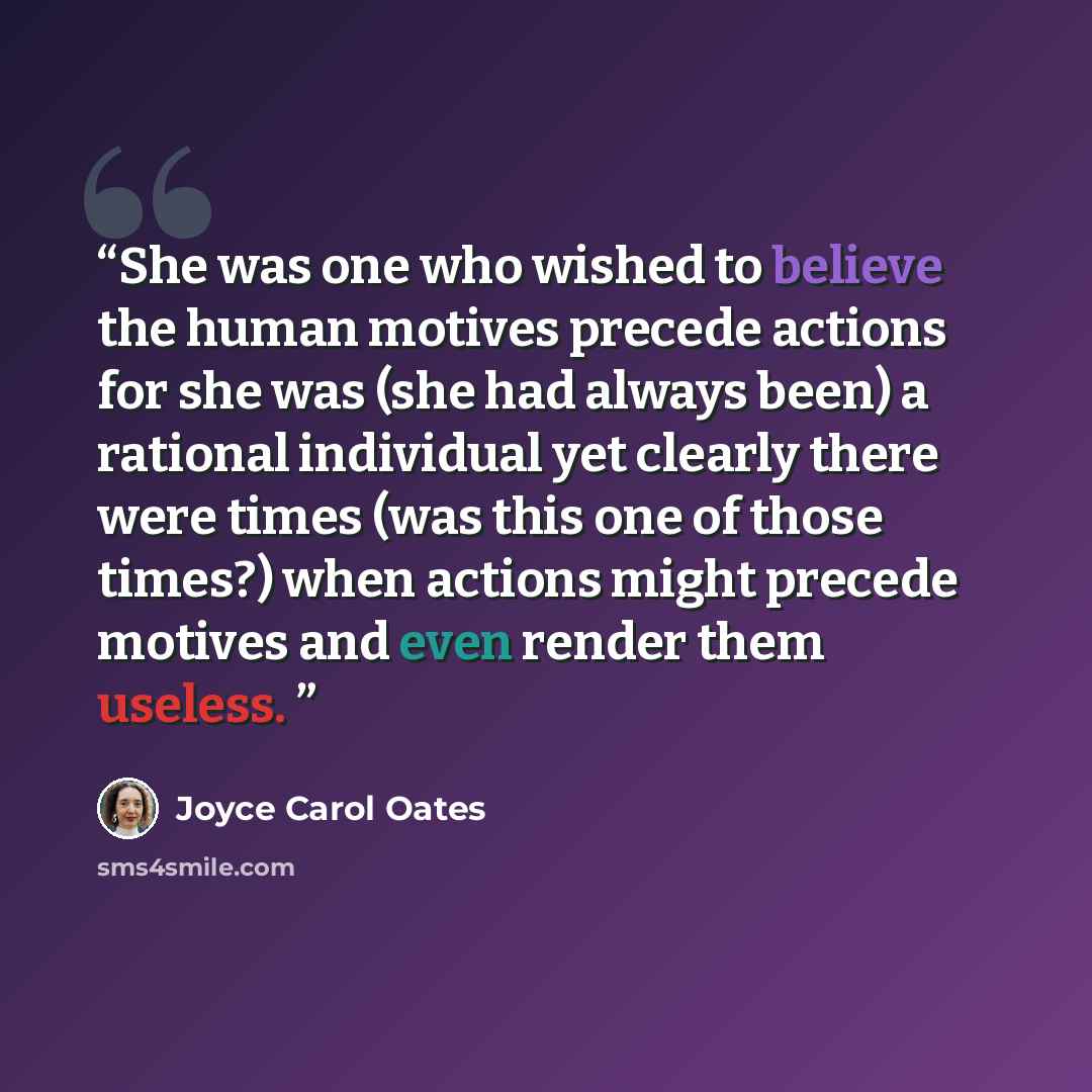 “She was one who wished to believe the human motives precede actions for she was (she had always been) a rational individual yet clearly there were times (was this one of those times?) when actions might precede motives and even render them useless.” quote by Joyce Carol Oates