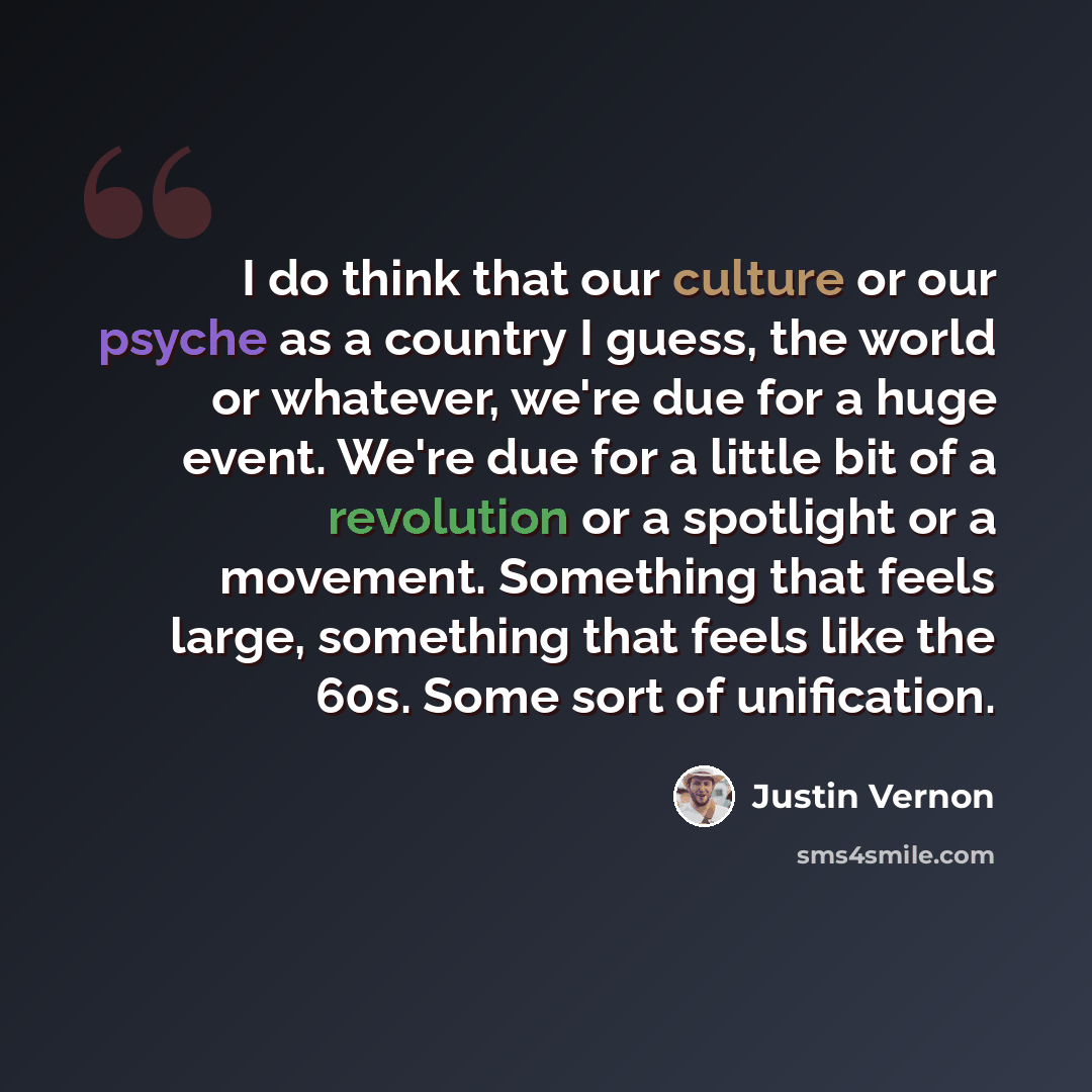 “I do think that our culture or our psyche as a country I guess, the world or whatever, we're due for a huge event. We're due for a little bit of a revolution or a spotlight or a movement. Something that feels large, something that feels like the 60s. Some sort of unification.” quote by Justin Vernon