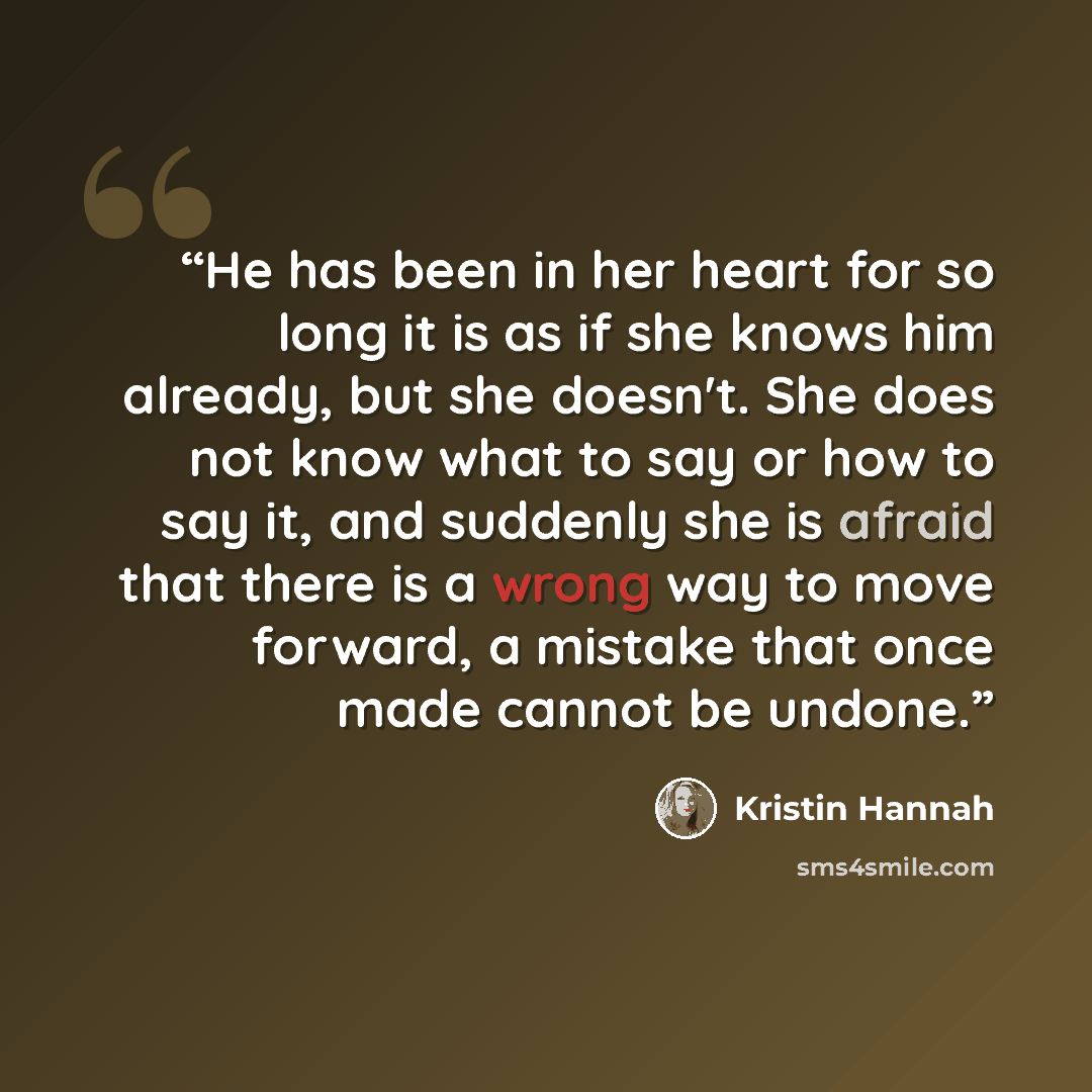 “He has been in her heart for so long it is as if she knows him already, but she doesn't. She does not know what to say or how to say it, and suddenly she is afraid that there is a wrong way to move forward, a mistake that once made cannot be undone.” quote by Kristin Hannah