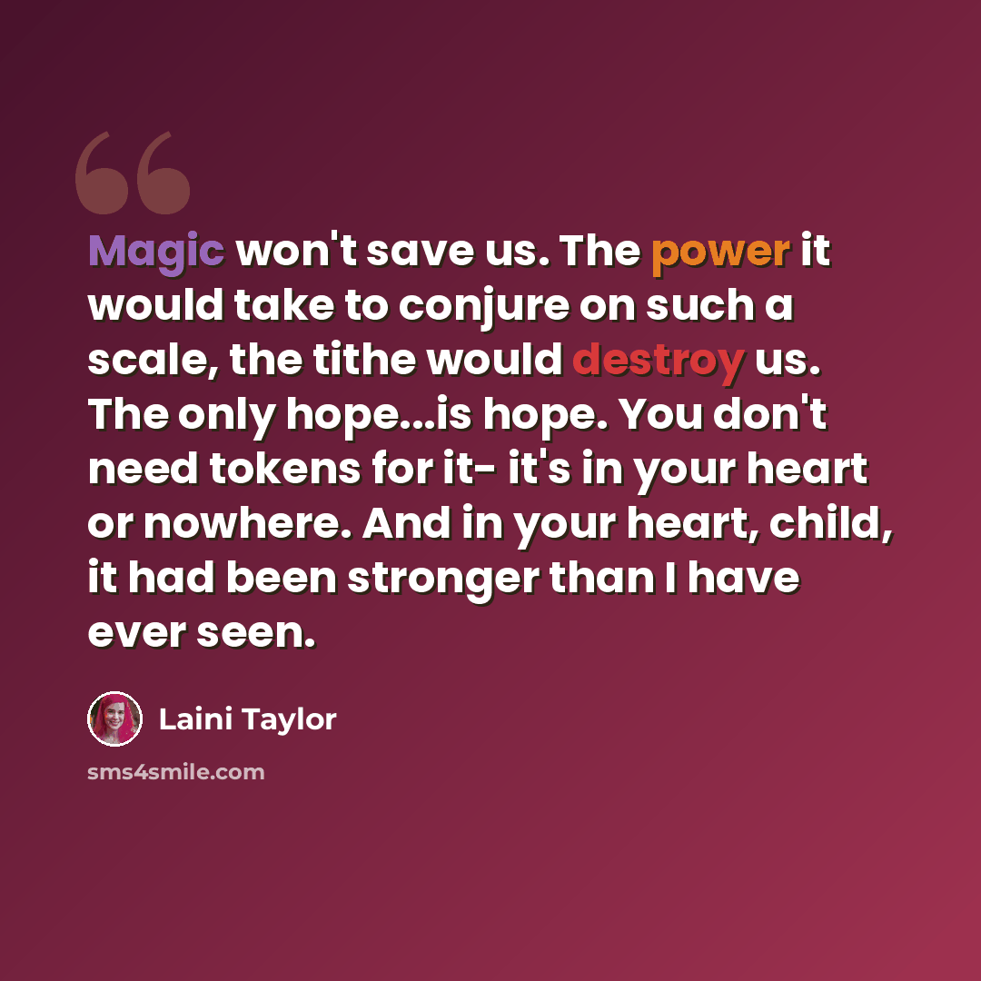 “Magic won't save us. The power it would take to conjure on such a scale, the tithe would destroy us. The only hope...is hope. You don't need tokens for it- it's in your heart or nowhere. And in your heart, child, it had been stronger than I have ever seen.” quote by Laini Taylor