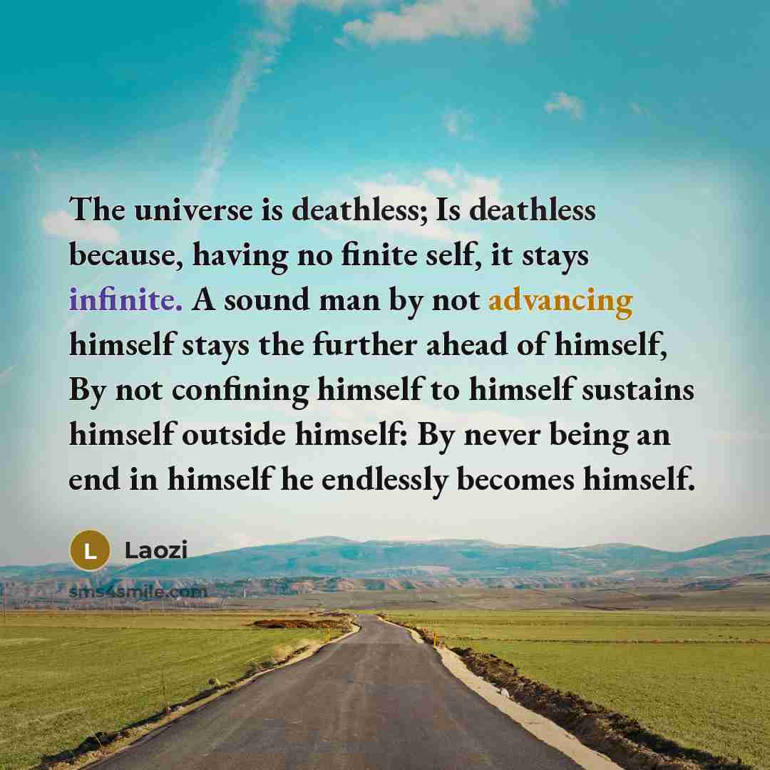 “The universe is deathless; Is deathless because, having no finite self, it stays infinite. A sound man by not advancing himself stays the further ahead of himself, By not confining himself to himself sustains himself outside himself: By never being an end in himself he endlessly becomes himself.” quote by Laozi