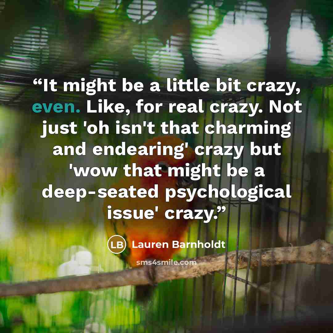 “It might be a little bit crazy, even. Like, for real crazy. Not just 'oh isn't that charming and endearing' crazy but 'wow that might be a deep-seated psychological issue' crazy.” quote by Lauren Barnholdt