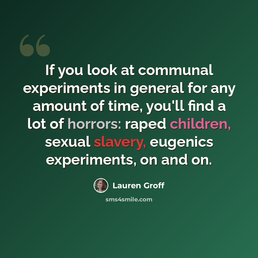 “If you look at communal experiments in general for any amount of time, you'll find a lot of horrors: raped children, sexual slavery, eugenics experiments, on and on.” quote by Lauren Groff