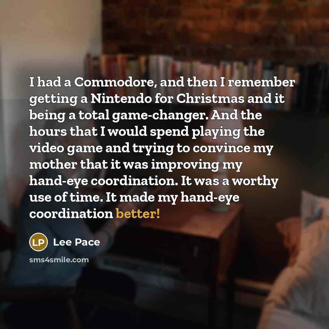 “I had a Commodore, and then I remember getting a Nintendo for Christmas and it being a total game-changer. And the hours that I would spend playing the video game and trying to convince my mother that it was improving my hand-eye coordination. It was a worthy use of time. It made my hand-eye…” quote by Lee Pace