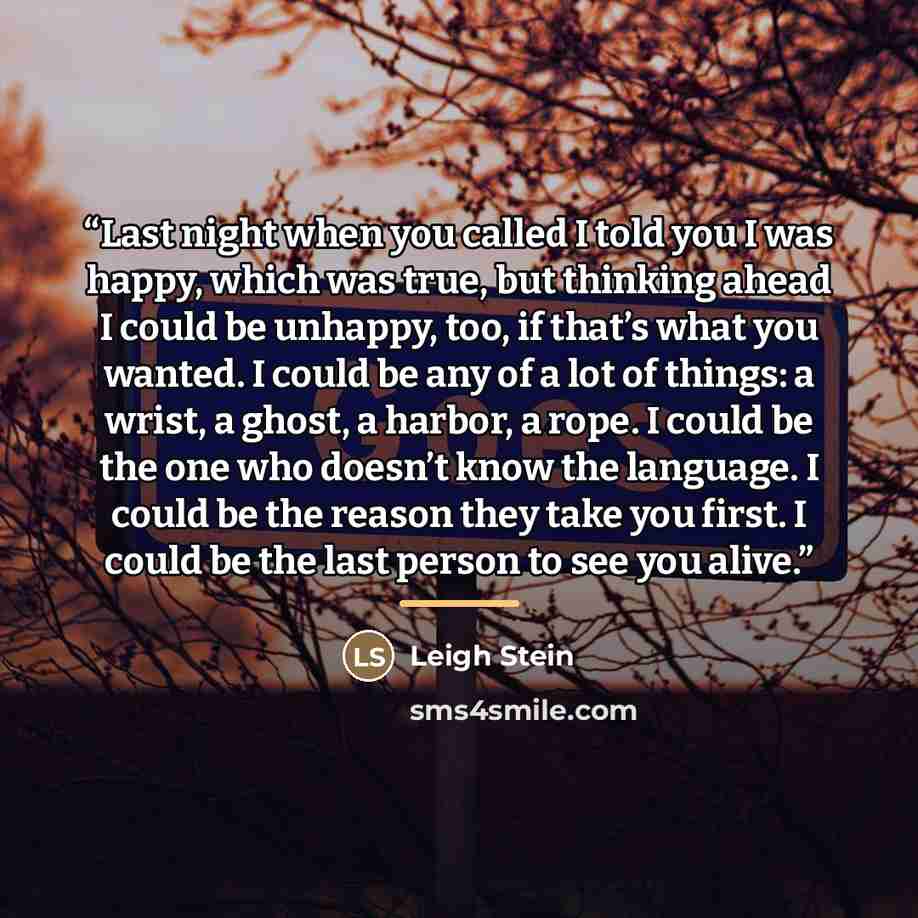 “Last night when you called I told you I was happy, which was true, but thinking ahead I could be unhappy, too, if that’s what you wanted. I could be any of a lot of things: a wrist, a ghost, a harbor, a rope. I could be the one who doesn’t know the language. I could be the reason they take you…” quote by Leigh Stein
