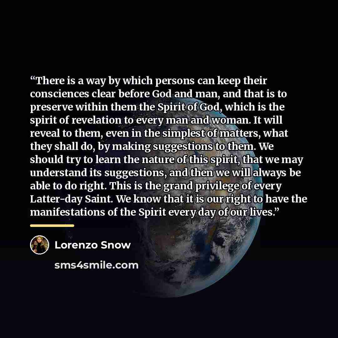 “There is a way by which persons can keep their consciences clear before God and man, and that is to preserve within them the Spirit of God, which is the spirit of revelation to every man and woman. It will reveal to them, even in the simplest of matters, what they shall do, by making suggestions…” quote by Lorenzo Snow