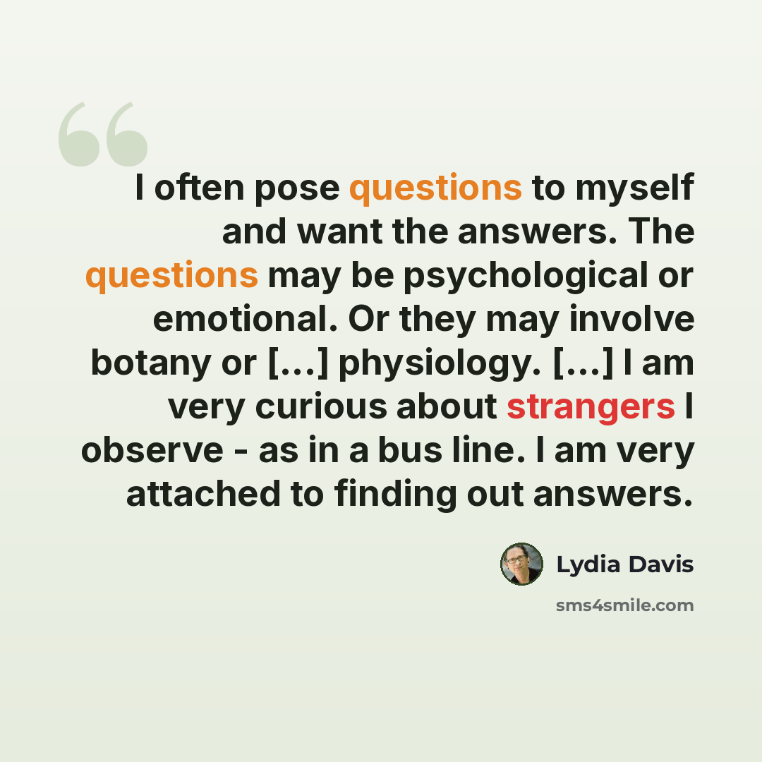 “I often pose questions to myself and want the answers. The questions may be psychological or emotional. Or they may involve botany or [...] physiology. [...] I am very curious about strangers I observe - as in a bus line. I am very attached to finding out answers.” quote by Lydia Davis