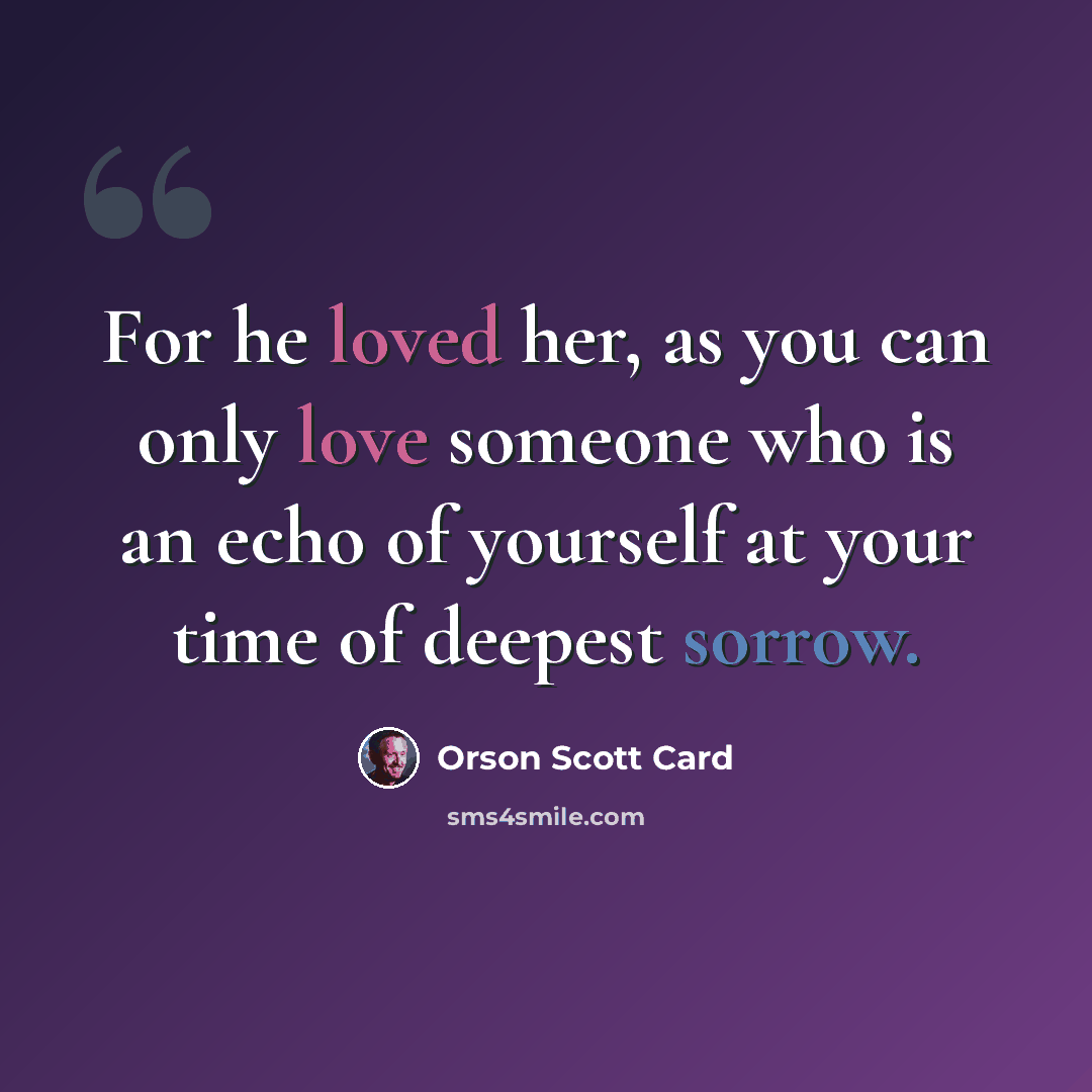 “For he loved her, as you can only love someone who is an echo of yourself at your time of deepest sorrow.” quote by Orson Scott Card
