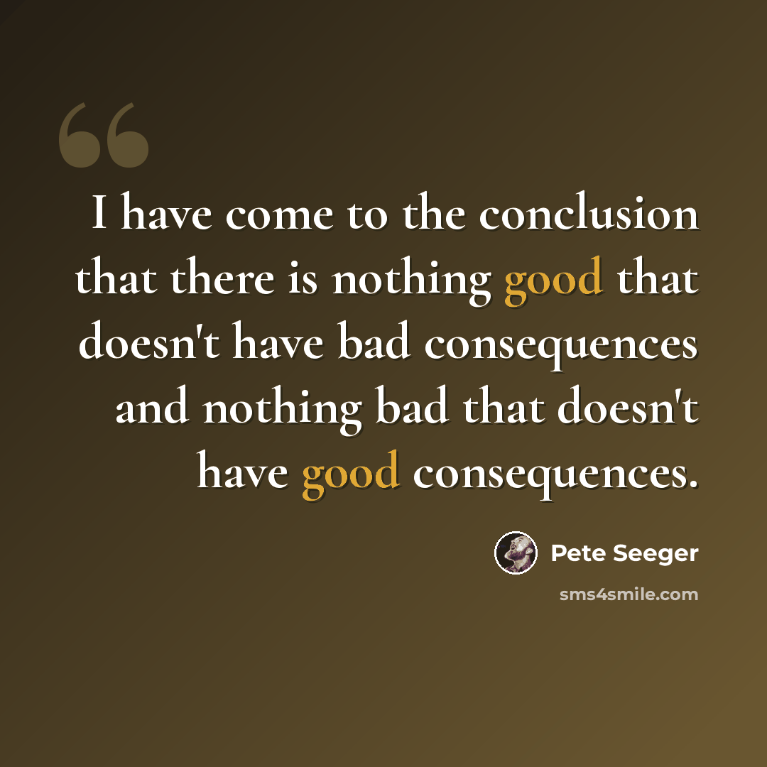 “I have come to the conclusion that there is nothing good that doesn't have bad consequences and nothing bad that doesn't have good consequences.” quote by Pete Seeger