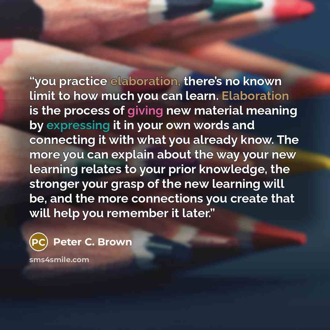 “you practice elaboration, there’s no known limit to how much you can learn. Elaboration is the process of giving new material meaning by expressing it in your own words and connecting it with what you already know. The more you can explain about the way your new learning relates to your prior…” quote by Peter C. Brown