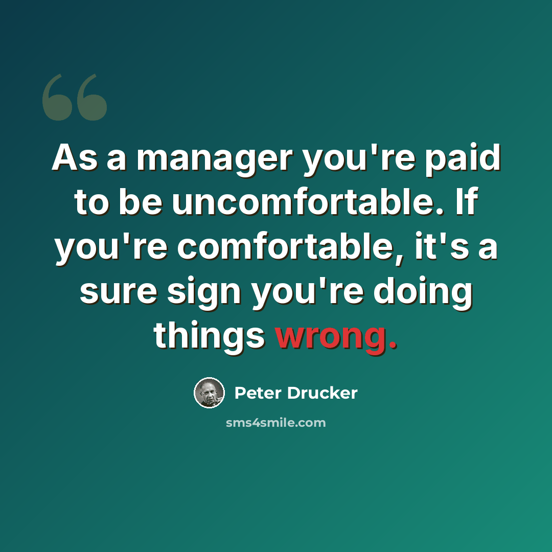 “As a manager you're paid to be uncomfortable. If you're comfortable, it's a sure sign you're doing things wrong.” quote by Peter Drucker