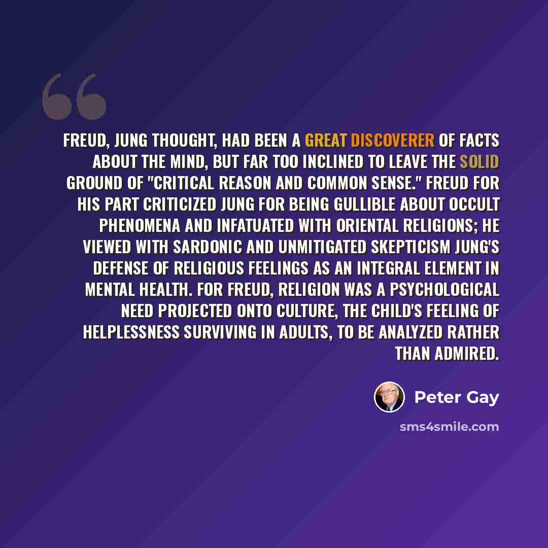 “Freud, Jung thought, had been a great discoverer of facts about the mind, but far too inclined to leave the solid ground of "critical reason and common sense." Freud for his part criticized Jung for being gullible about occult phenomena and infatuated with Oriental religions; he viewed with…” quote by Peter Gay