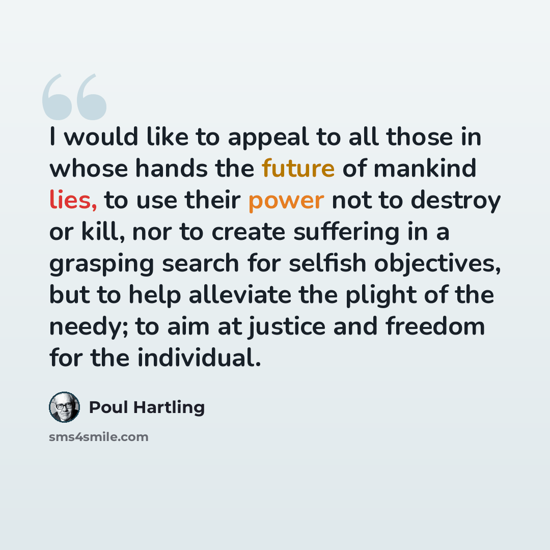 “I would like to appeal to all those in whose hands the future of mankind lies, to use their power not to destroy or kill, nor to create suffering in a grasping search for selfish objectives, but to help alleviate the plight of the needy; to aim at justice and freedom for the individual.” quote by Poul Hartling