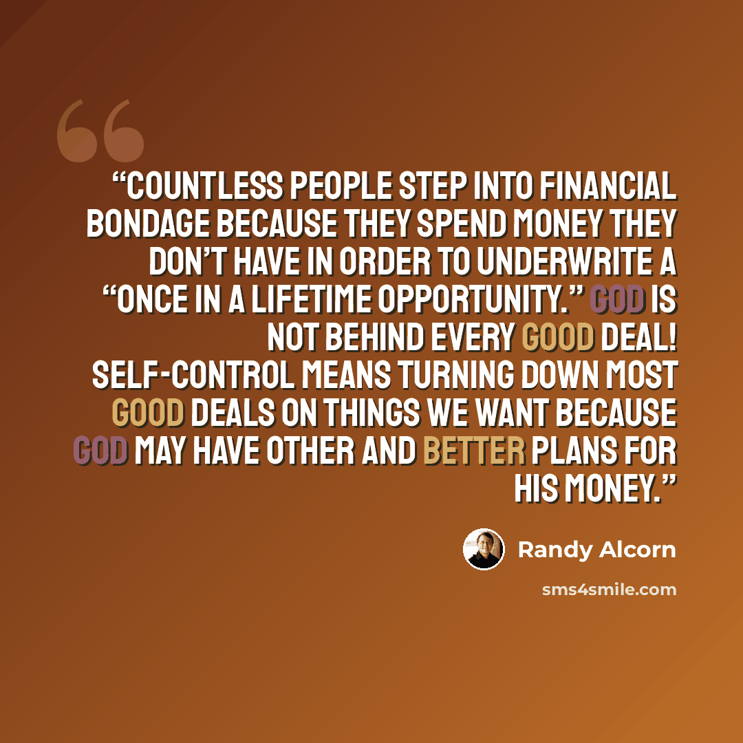 “countless people step into financial bondage because they spend money they don’t have in order to underwrite a “once in a lifetime opportunity.” God is not behind every good deal! Self-control means turning down most good deals on things we want because God may have other and better plans for his…” quote by Randy Alcorn