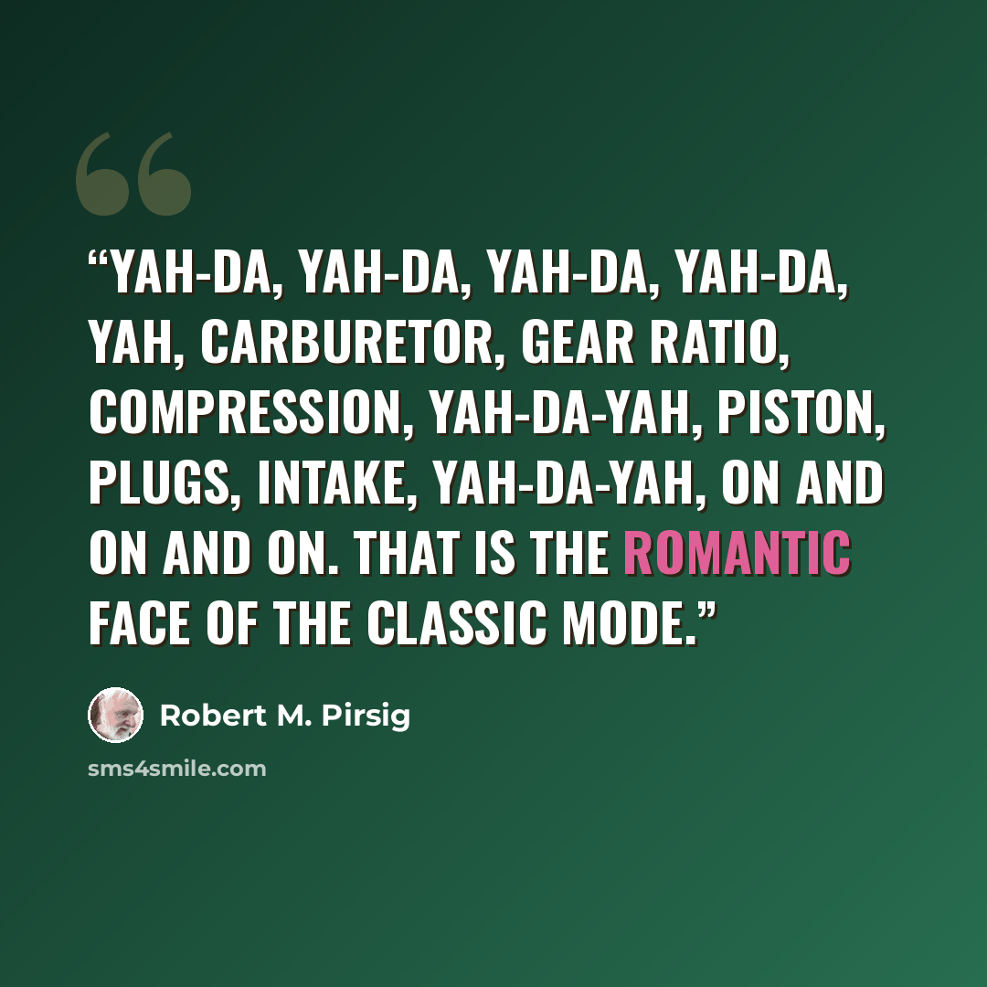 “Yah-da, yah-da, yah-da, yah-da, yah, carburetor, gear ratio, compression, yah-da-yah, piston, plugs, intake, yah-da-yah, on and on and on. That is the romantic face of the classic mode.” quote by Robert M. Pirsig