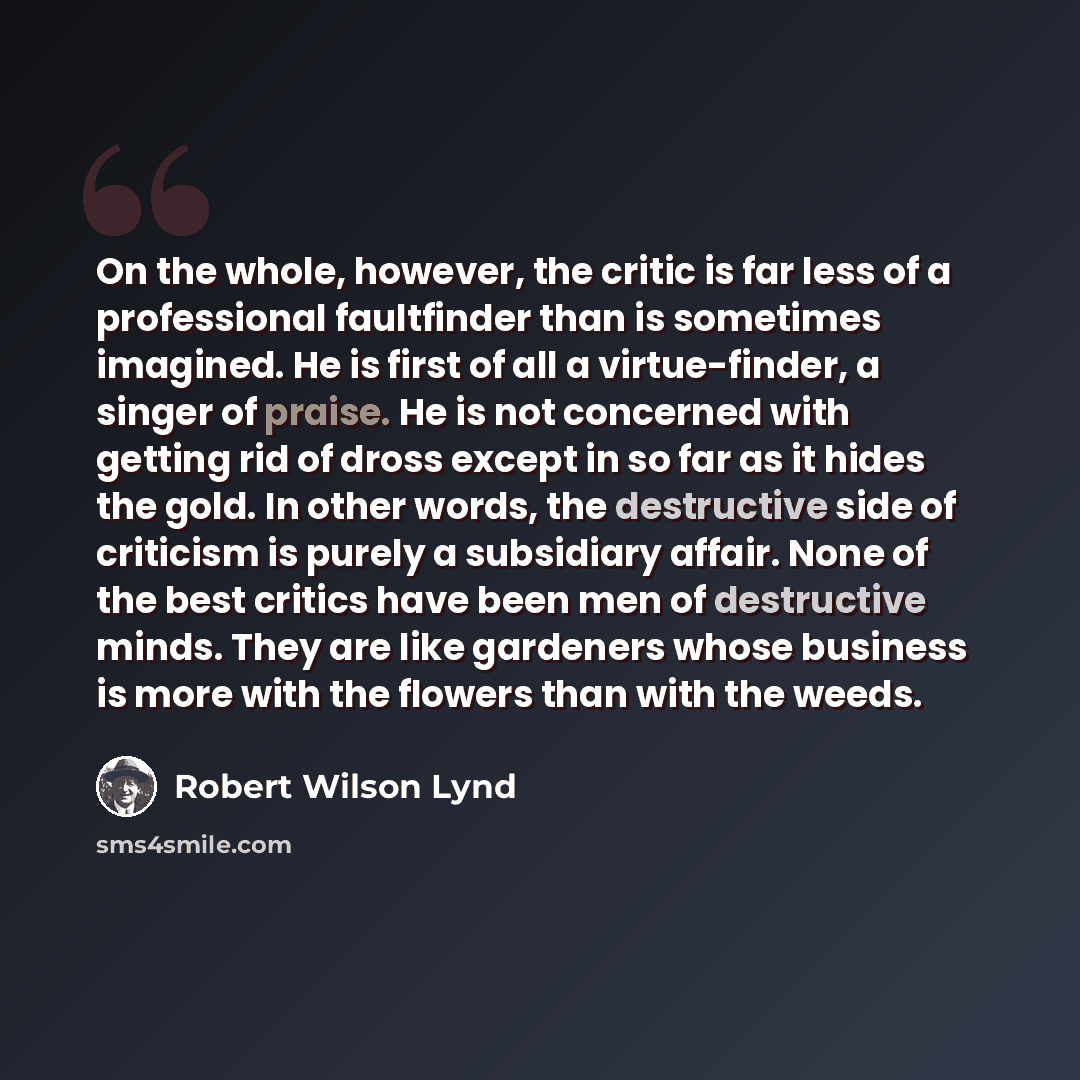 “On the whole, however, the critic is far less of a professional faultfinder than is sometimes imagined. He is first of all a virtue-finder, a singer of praise. He is not concerned with getting rid of dross except in so far as it hides the gold. In other words, the destructive side of criticism is…” quote by Robert Wilson Lynd