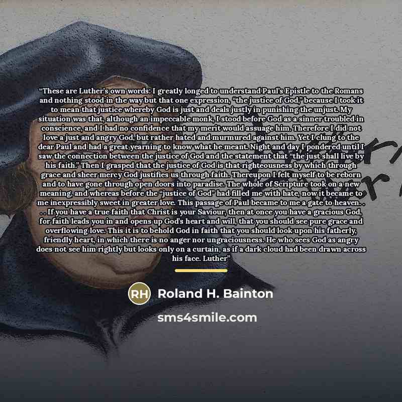 “These are Luther’s own words: I greatly longed to understand Paul’s Epistle to the Romans and nothing stood in the way but that one expression, “the justice of God,” because I took it to mean that justice whereby God is just and deals justly in punishing the unjust. My situation was that, although…” quote by Roland H. Bainton
