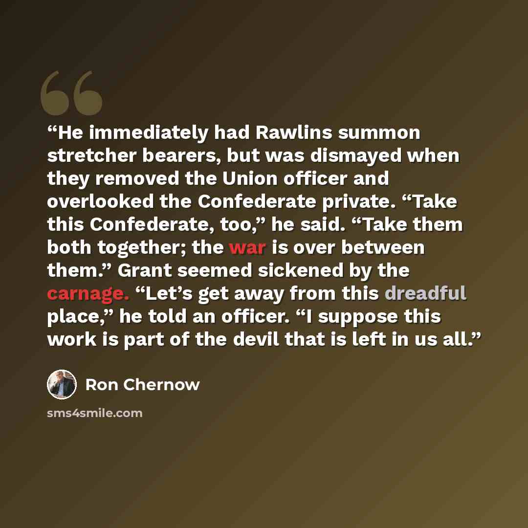 “He immediately had Rawlins summon stretcher bearers, but was dismayed when they removed the Union officer and overlooked the Confederate private. “Take this Confederate, too,” he said. “Take them both together; the war is over between them.” Grant seemed sickened by the carnage. “Let’s get away…” quote by Ron Chernow