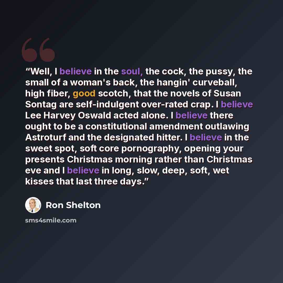 “Well, I believe in the soul, the cock, the pussy, the small of a woman's back, the hangin' curveball, high fiber, good scotch, that the novels of Susan Sontag are self-indulgent over-rated crap. I believe Lee Harvey Oswald acted alone. I believe there ought to be a constitutional amendment…” quote by Ron Shelton
