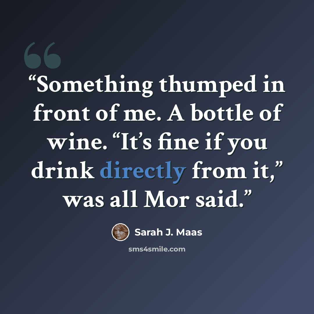 “Something thumped in front of me. A bottle of wine. “It’s fine if you drink directly from it,” was all Mor said.” quote by Sarah J. Maas
