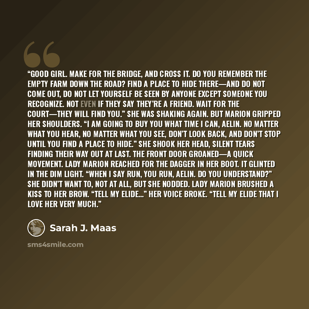 “Good girl. Make for the bridge, and cross it. Do you remember the empty farm down the road? Find a place to hide there—and do not come out, do not let yourself be seen by anyone except someone you recognize. Not even if they say they’re a friend. Wait for the court—they will find you.” She was…” quote by Sarah J. Maas