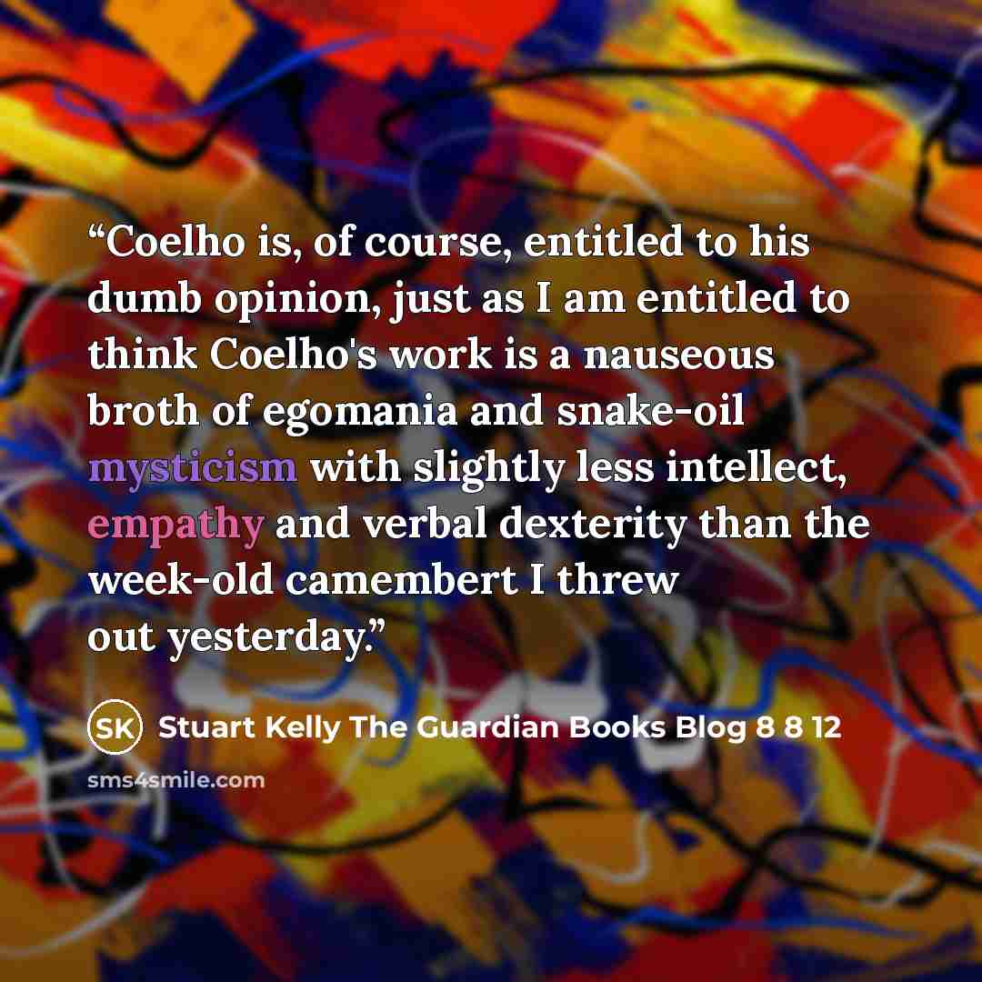 “Coelho is, of course, entitled to his dumb opinion, just as I am entitled to think Coelho's work is a nauseous broth of egomania and snake-oil mysticism with slightly less intellect, empathy and verbal dexterity than the week-old camembert I threw out yesterday.” quote by Stuart Kelly The Guardian Books Blog 8 8 12