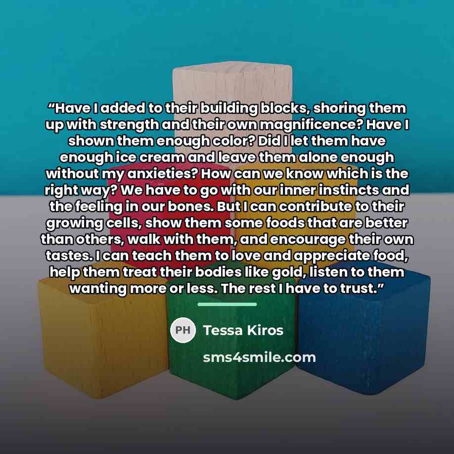 “Have I added to their building blocks, shoring them up with strength and their own magnificence? Have I shown them enough color? Did I let them have enough ice cream and leave them alone enough without my anxieties? How can we know which is the right way? We have to go with our inner instincts and…” quote by Tessa Kiros