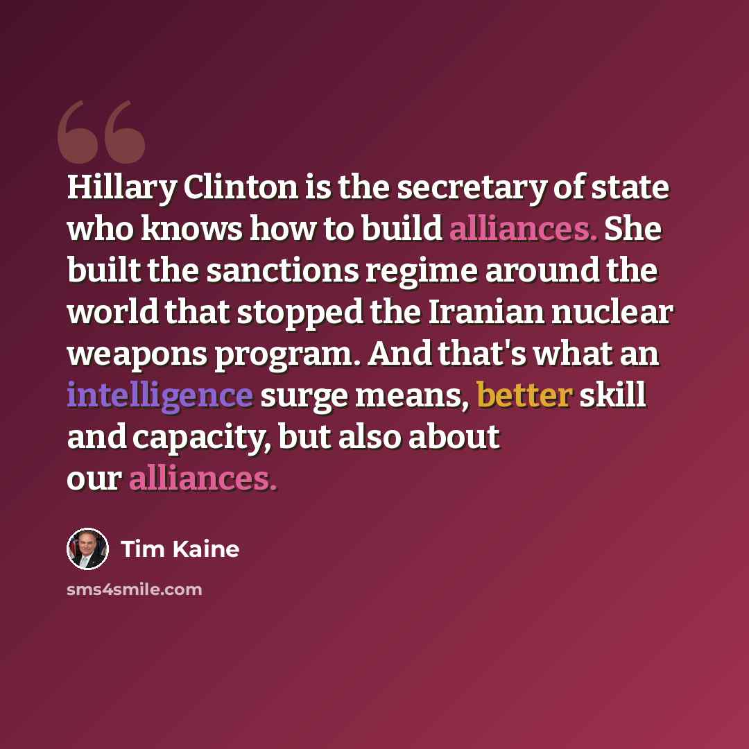 “Hillary Clinton is the secretary of state who knows how to build alliances. She built the sanctions regime around the world that stopped the Iranian nuclear weapons program. And that's what an intelligence surge means, better skill and capacity, but also about our alliances.” quote by Tim Kaine