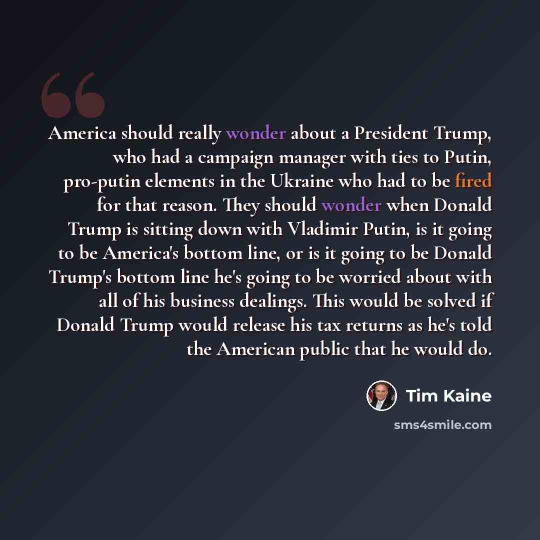 “America should really wonder about a President Trump, who had a campaign manager with ties to Putin, pro-putin elements in the Ukraine who had to be fired for that reason. They should wonder when Donald Trump is sitting down with Vladimir Putin, is it going to be America's bottom line, or is it…” quote by Tim Kaine