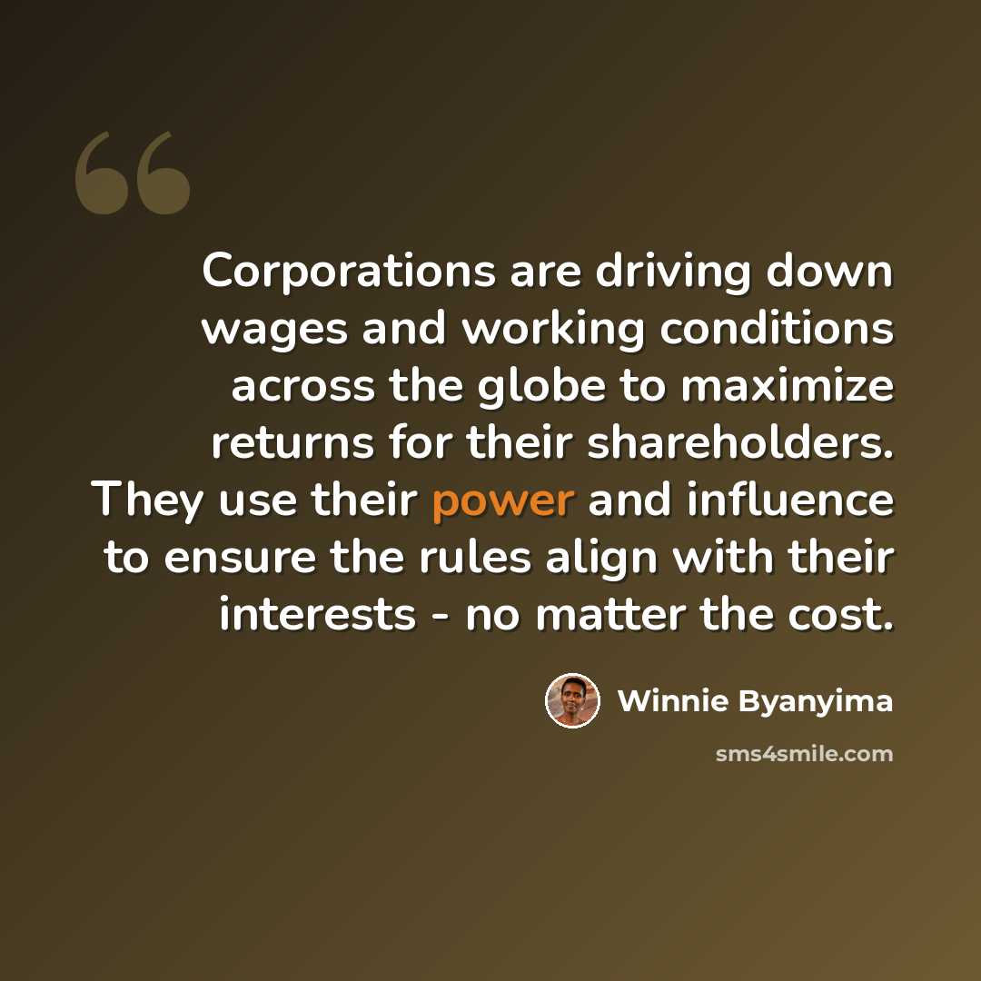 “Corporations are driving down wages and working conditions across the globe to maximize returns for their shareholders. They use their power and influence to ensure the rules align with their interests - no matter the cost.” quote by Winnie Byanyima