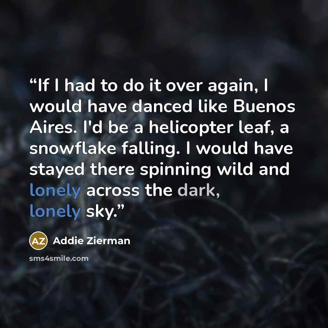 “If I had to do it over again, I would have danced like Buenos Aires. I'd be a helicopter leaf, a snowflake falling. I would have stayed there spinning wild and lonely across the dark, lonely sky.” quote by Addie Zierman