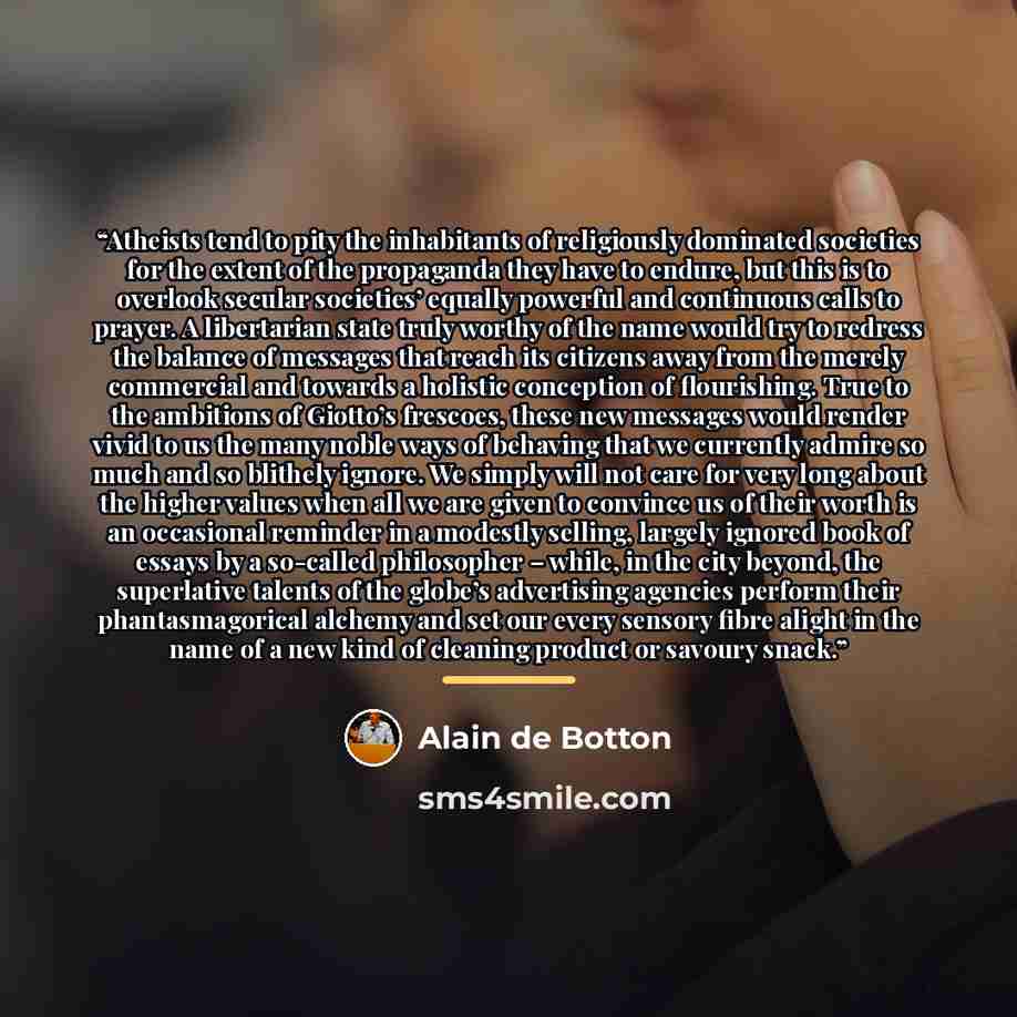 “Atheists tend to pity the inhabitants of religiously dominated societies for the extent of the propaganda they have to endure, but this is to overlook secular societies’ equally powerful and continuous calls to prayer. A libertarian state truly worthy of the name would try to redress the balance…” quote by Alain de Botton
