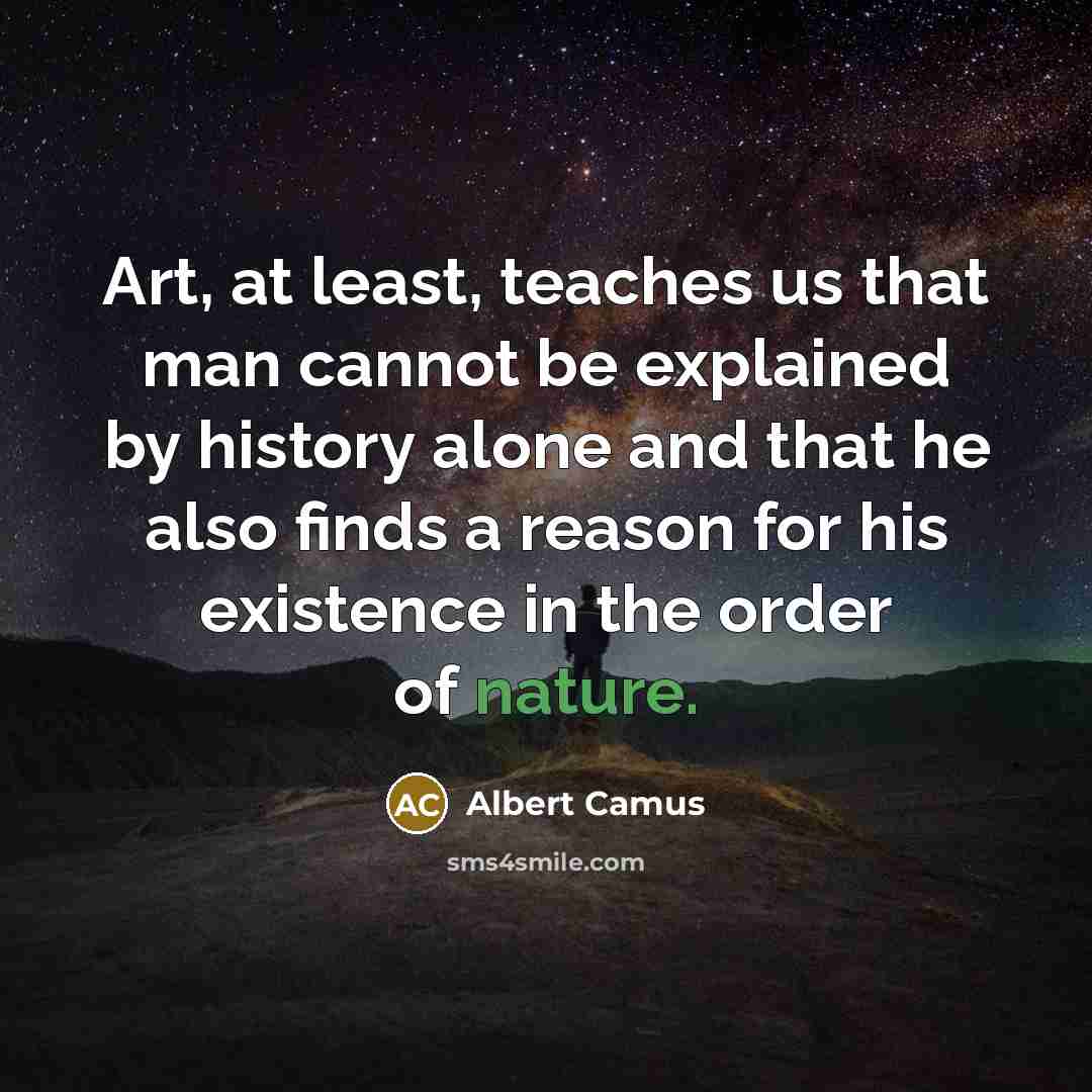 “Art, at least, teaches us that man cannot be explained by history alone and that he also finds a reason for his existence in the order of nature.” quote by Albert Camus
