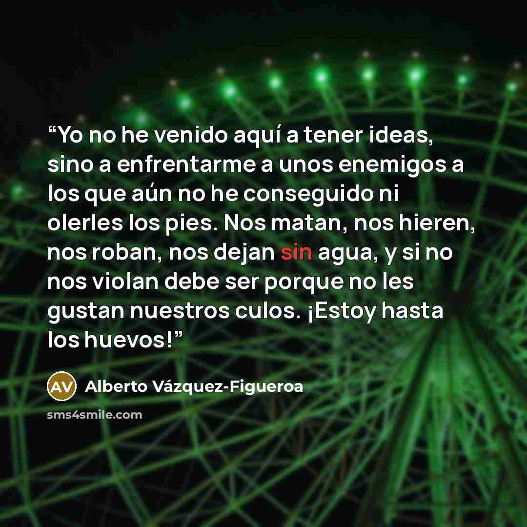 “Yo no he venido aquí a tener ideas, sino a enfrentarme a unos enemigos a los que aún no he conseguido ni olerles los pies. Nos matan, nos hieren, nos roban, nos dejan sin agua, y si no nos violan debe ser porque no les gustan nuestros culos. ¡Estoy hasta los huevos!” quote by Alberto Vázquez-Figueroa
