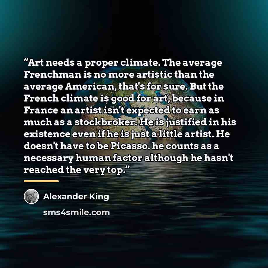 “Art needs a proper climate. The average Frenchman is no more artistic than the average American, that's for sure. But the French climate is good for art, because in France an artist isn't expected to earn as much as a stockbroker. He is justified in his existence even if he is just a little…” quote by Alexander King