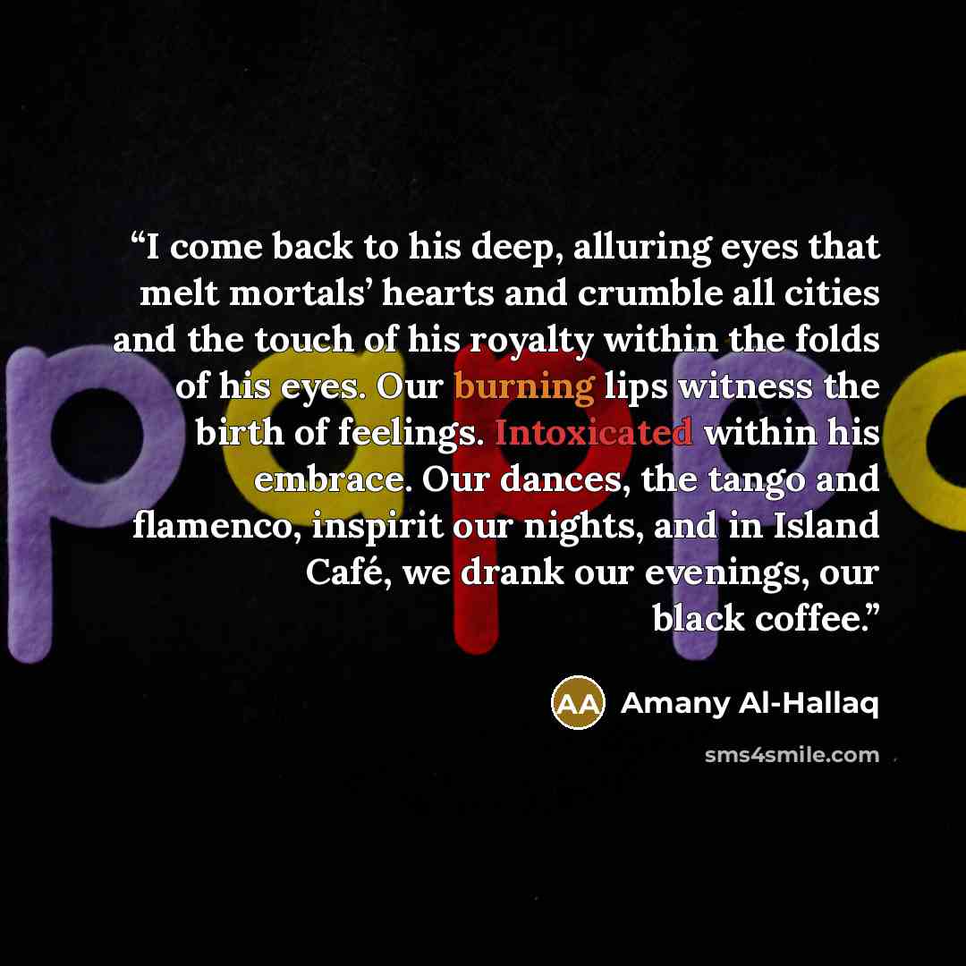“I come back to his deep, alluring eyes that melt mortals’ hearts and crumble all cities and the touch of his royalty within the folds of his eyes. Our burning lips witness the birth of feelings. Intoxicated within his embrace. Our dances, the tango and flamenco, inspirit our nights, and in Island…” quote by Amany Al-Hallaq