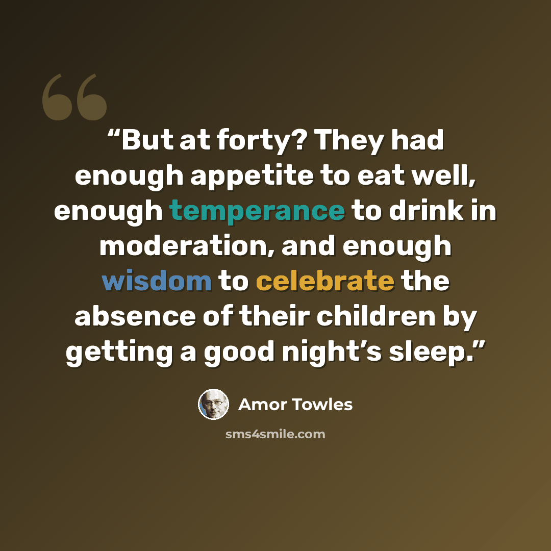 “But at forty? They had enough appetite to eat well, enough temperance to drink in moderation, and enough wisdom to celebrate the absence of their children by getting a good night’s sleep.” quote by Amor Towles