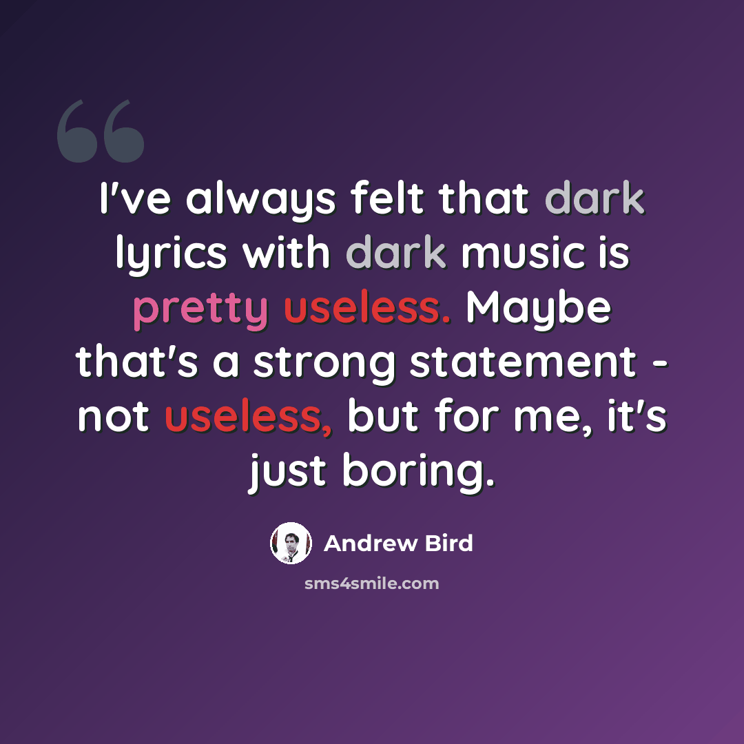 “I've always felt that dark lyrics with dark music is pretty useless. Maybe that's a strong statement - not useless, but for me, it's just boring.” quote by Andrew Bird