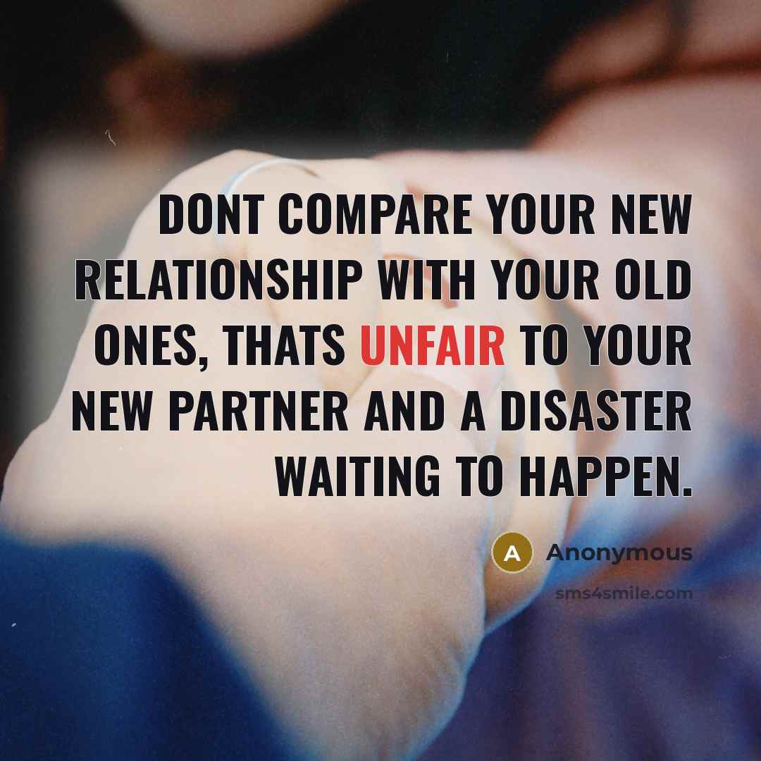 “Dont compare your new relationship with your old ones, thats unfair to your new partner and a disaster waiting to happen.” quote by Anonymous